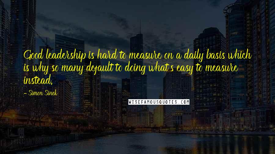 Simon Sinek Quotes: Good leadership is hard to measure on a daily basis which is why so many default to doing what's easy to measure instead.