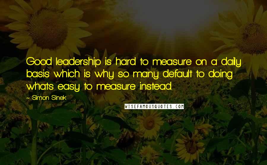 Simon Sinek Quotes: Good leadership is hard to measure on a daily basis which is why so many default to doing what's easy to measure instead.