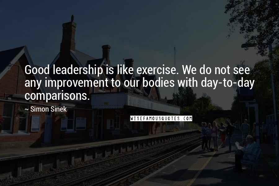 Simon Sinek Quotes: Good leadership is like exercise. We do not see any improvement to our bodies with day-to-day comparisons.