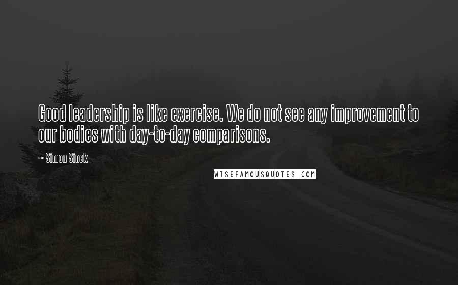 Simon Sinek Quotes: Good leadership is like exercise. We do not see any improvement to our bodies with day-to-day comparisons.