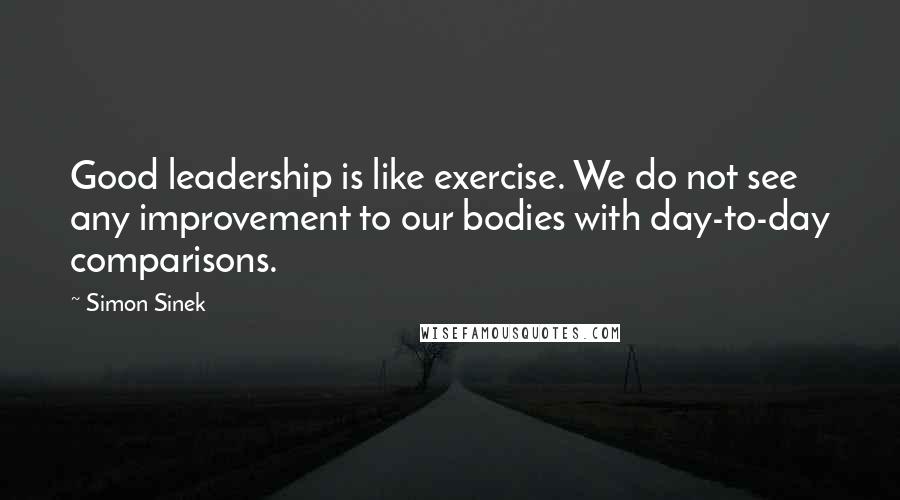 Simon Sinek Quotes: Good leadership is like exercise. We do not see any improvement to our bodies with day-to-day comparisons.