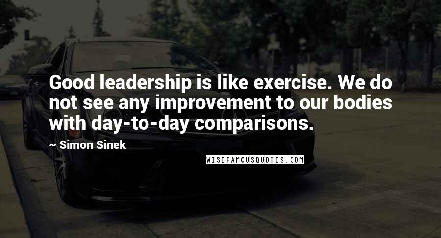 Simon Sinek Quotes: Good leadership is like exercise. We do not see any improvement to our bodies with day-to-day comparisons.