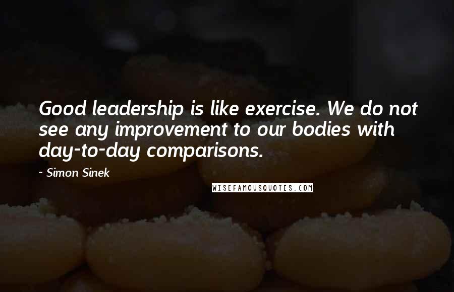 Simon Sinek Quotes: Good leadership is like exercise. We do not see any improvement to our bodies with day-to-day comparisons.