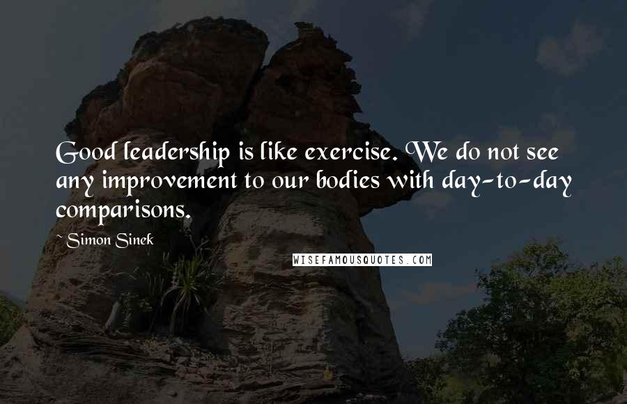 Simon Sinek Quotes: Good leadership is like exercise. We do not see any improvement to our bodies with day-to-day comparisons.