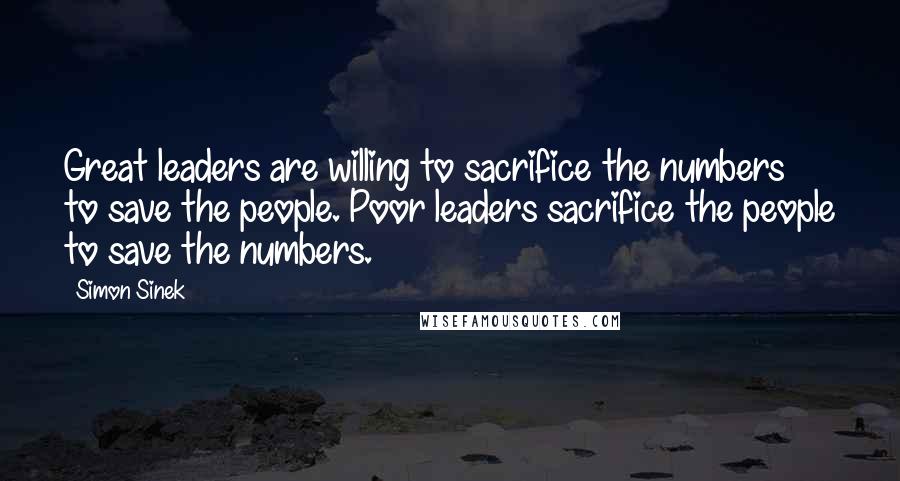 Simon Sinek Quotes: Great leaders are willing to sacrifice the numbers to save the people. Poor leaders sacrifice the people to save the numbers.