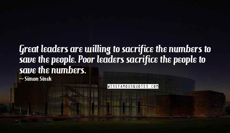 Simon Sinek Quotes: Great leaders are willing to sacrifice the numbers to save the people. Poor leaders sacrifice the people to save the numbers.