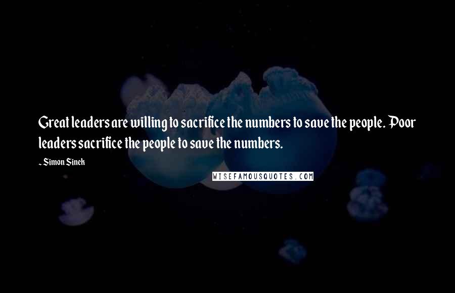 Simon Sinek Quotes: Great leaders are willing to sacrifice the numbers to save the people. Poor leaders sacrifice the people to save the numbers.