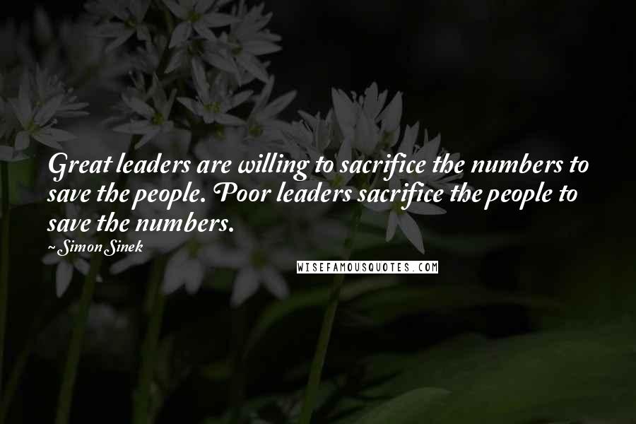 Simon Sinek Quotes: Great leaders are willing to sacrifice the numbers to save the people. Poor leaders sacrifice the people to save the numbers.