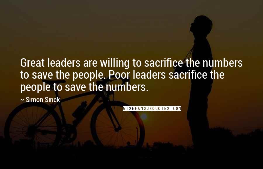 Simon Sinek Quotes: Great leaders are willing to sacrifice the numbers to save the people. Poor leaders sacrifice the people to save the numbers.