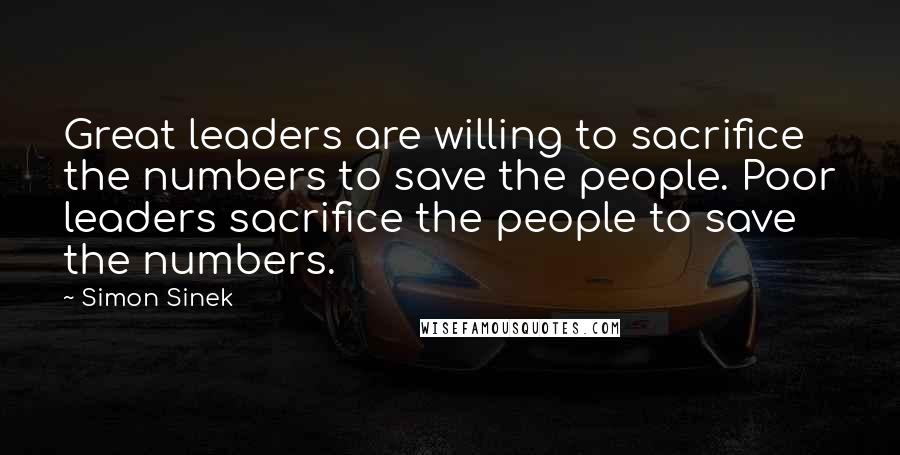 Simon Sinek Quotes: Great leaders are willing to sacrifice the numbers to save the people. Poor leaders sacrifice the people to save the numbers.