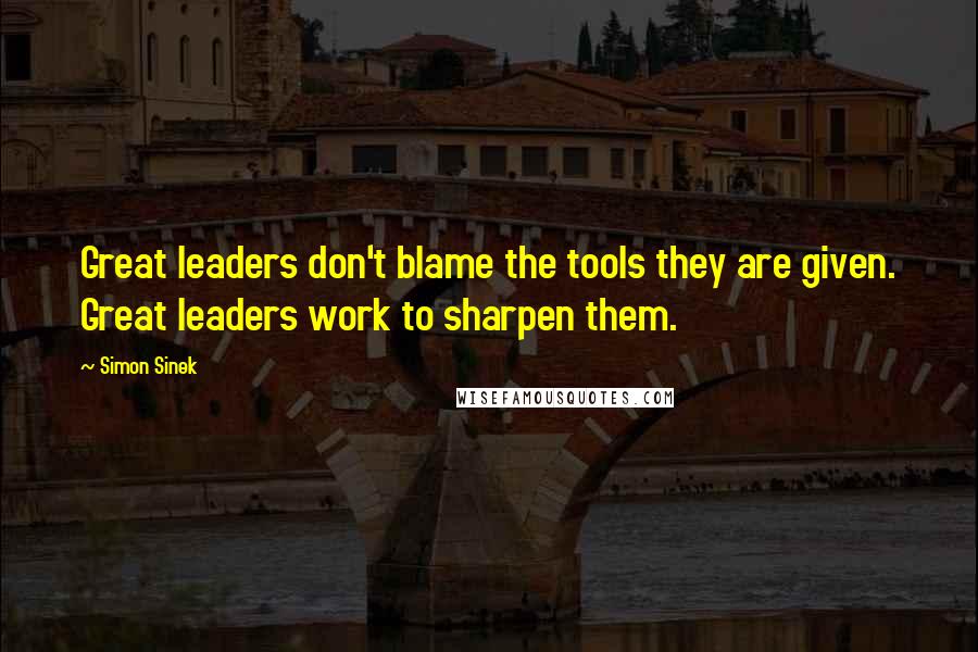 Simon Sinek Quotes: Great leaders don't blame the tools they are given. Great leaders work to sharpen them.