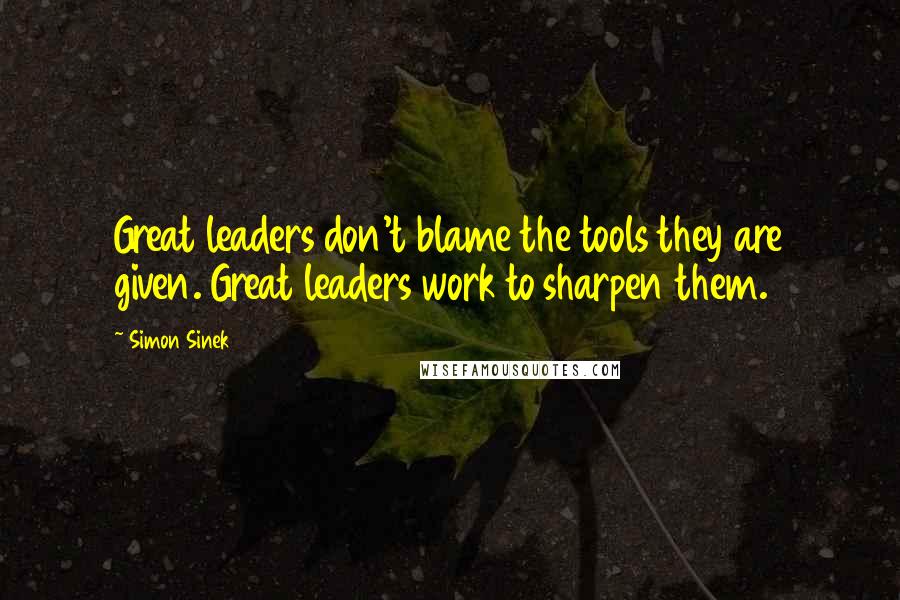 Simon Sinek Quotes: Great leaders don't blame the tools they are given. Great leaders work to sharpen them.