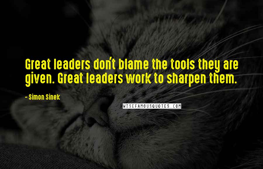 Simon Sinek Quotes: Great leaders don't blame the tools they are given. Great leaders work to sharpen them.