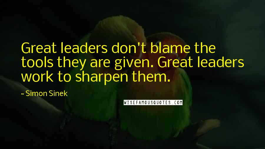 Simon Sinek Quotes: Great leaders don't blame the tools they are given. Great leaders work to sharpen them.