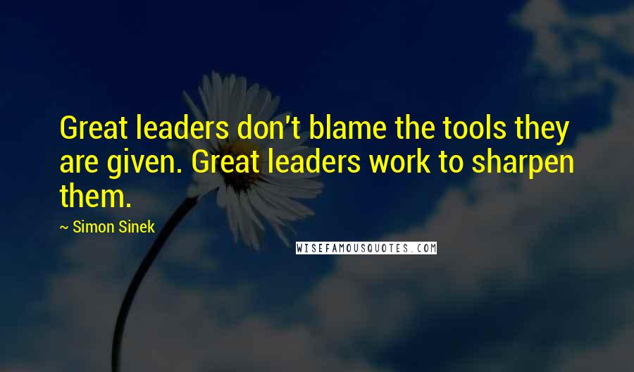 Simon Sinek Quotes: Great leaders don't blame the tools they are given. Great leaders work to sharpen them.