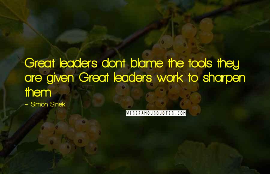 Simon Sinek Quotes: Great leaders don't blame the tools they are given. Great leaders work to sharpen them.