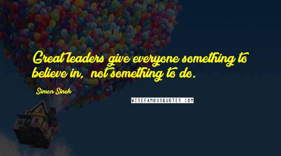 Simon Sinek Quotes: Great leaders give everyone something to believe in,  not something to do.