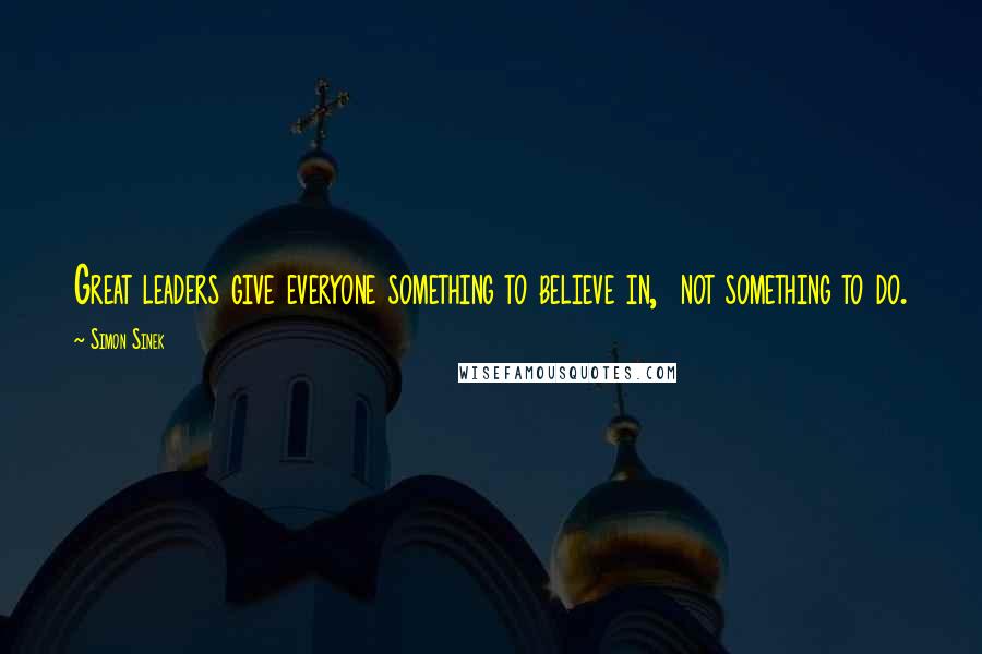 Simon Sinek Quotes: Great leaders give everyone something to believe in, not something to do.