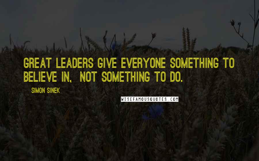 Simon Sinek Quotes: Great leaders give everyone something to believe in,  not something to do.