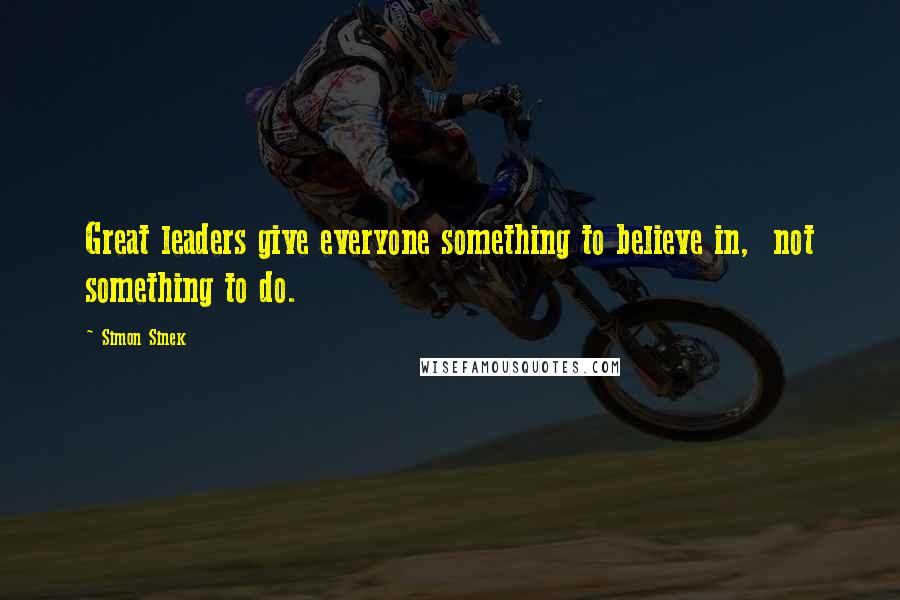 Simon Sinek Quotes: Great leaders give everyone something to believe in, not something to do.