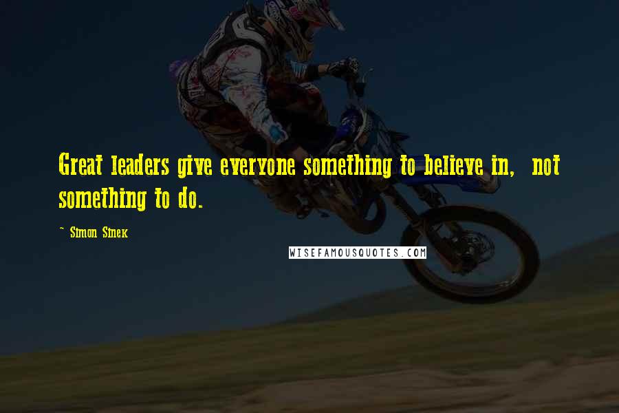 Simon Sinek Quotes: Great leaders give everyone something to believe in,  not something to do.