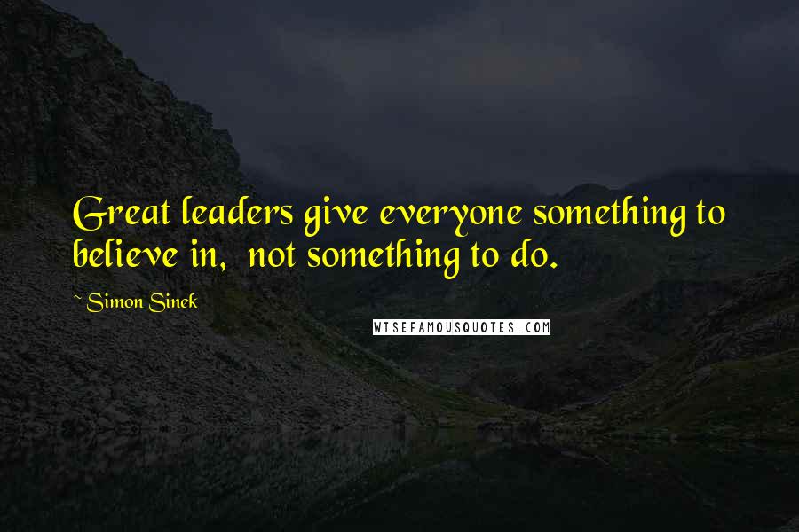 Simon Sinek Quotes: Great leaders give everyone something to believe in,  not something to do.