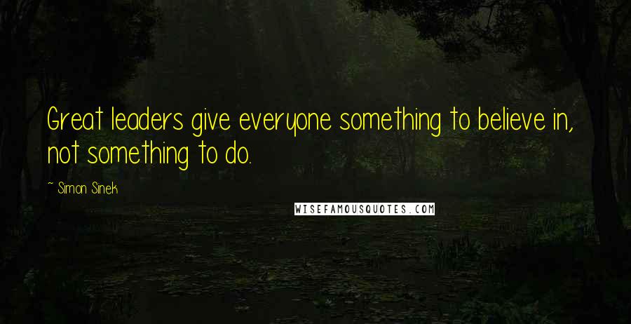 Simon Sinek Quotes: Great leaders give everyone something to believe in,  not something to do.