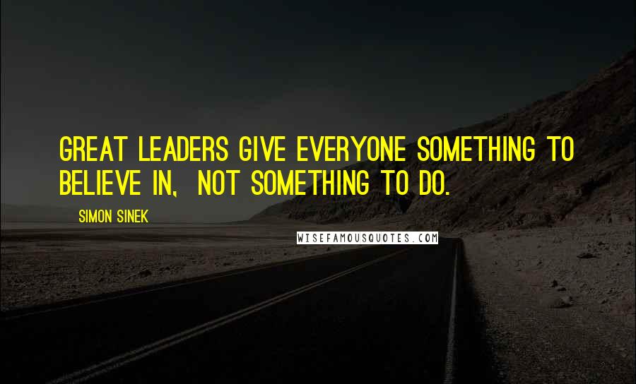 Simon Sinek Quotes: Great leaders give everyone something to believe in,  not something to do.