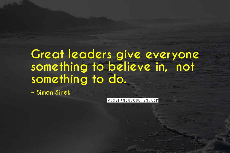 Simon Sinek Quotes: Great leaders give everyone something to believe in,  not something to do.