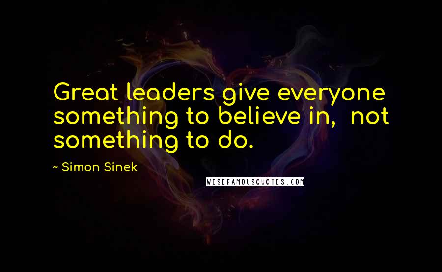 Simon Sinek Quotes: Great leaders give everyone something to believe in,  not something to do.