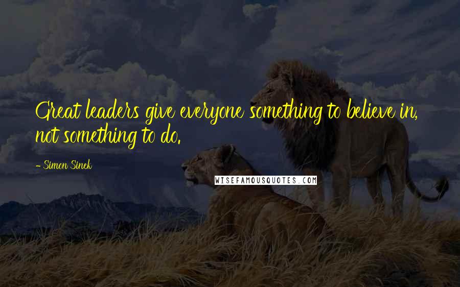 Simon Sinek Quotes: Great leaders give everyone something to believe in, not something to do.
