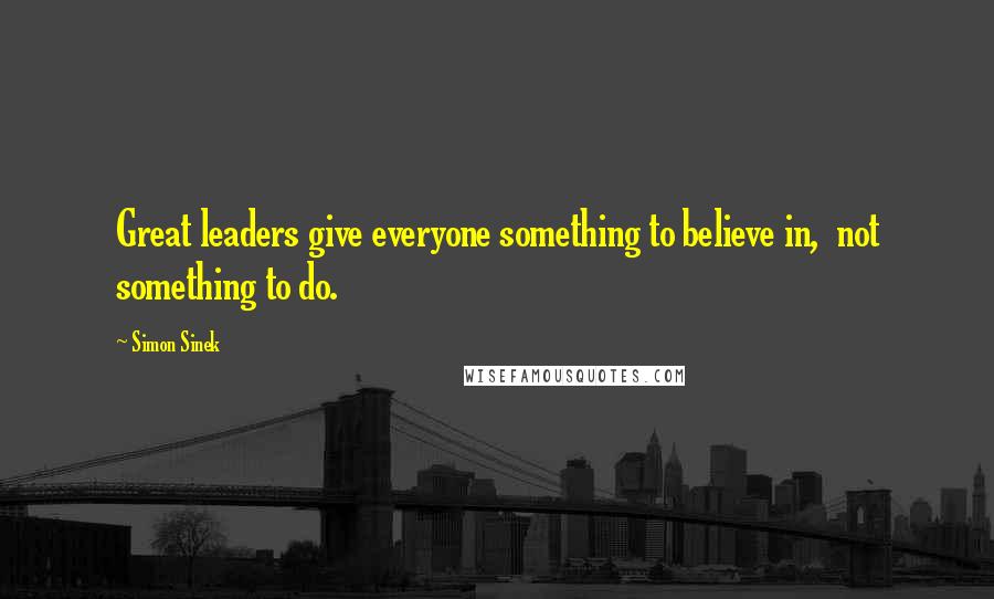 Simon Sinek Quotes: Great leaders give everyone something to believe in,  not something to do.