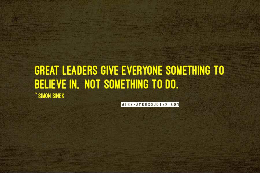 Simon Sinek Quotes: Great leaders give everyone something to believe in,  not something to do.