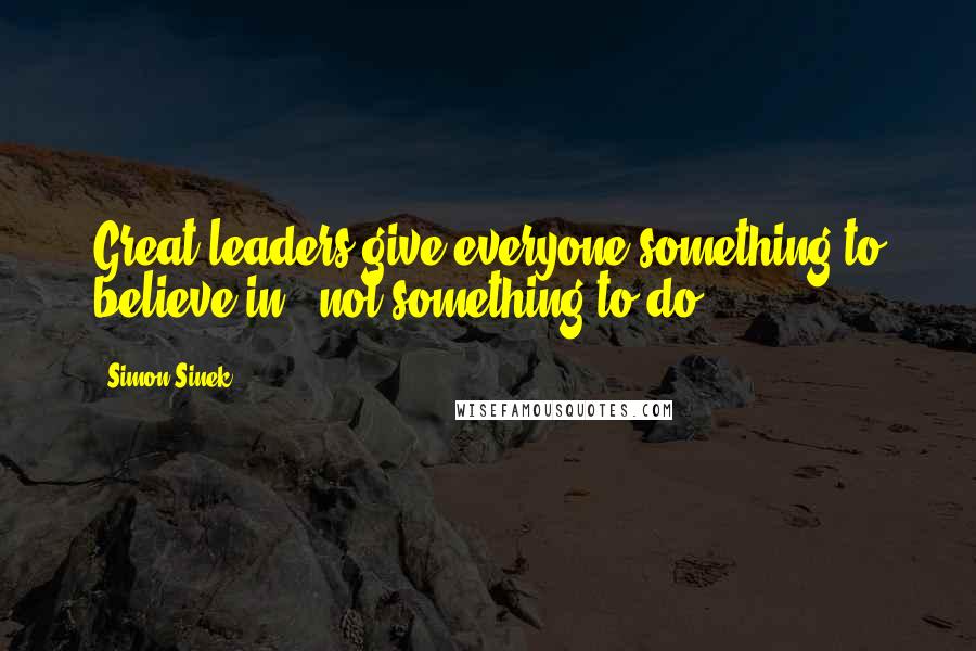 Simon Sinek Quotes: Great leaders give everyone something to believe in,  not something to do.