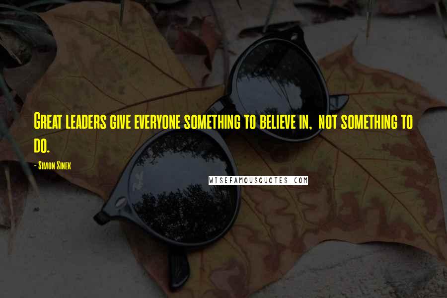 Simon Sinek Quotes: Great leaders give everyone something to believe in, not something to do.