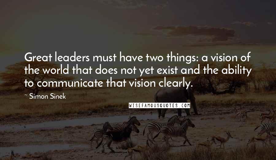 Simon Sinek Quotes: Great leaders must have two things: a vision of the world that does not yet exist and the ability to communicate that vision clearly.