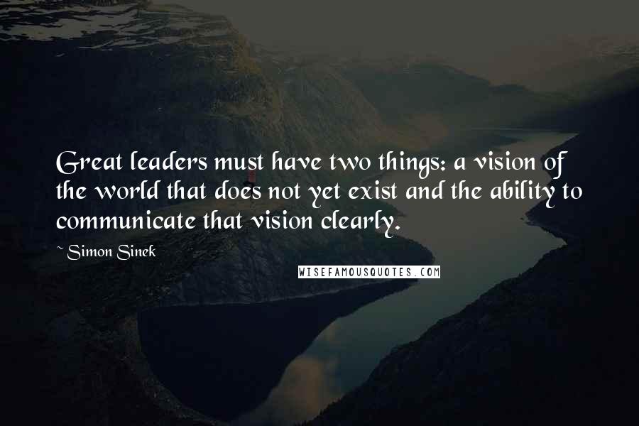 Simon Sinek Quotes: Great leaders must have two things: a vision of the world that does not yet exist and the ability to communicate that vision clearly.