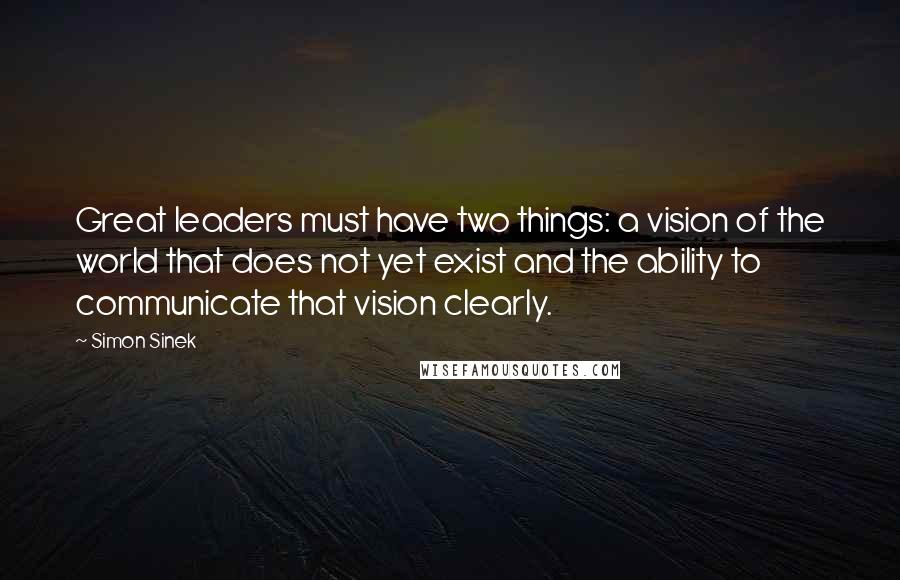 Simon Sinek Quotes: Great leaders must have two things: a vision of the world that does not yet exist and the ability to communicate that vision clearly.