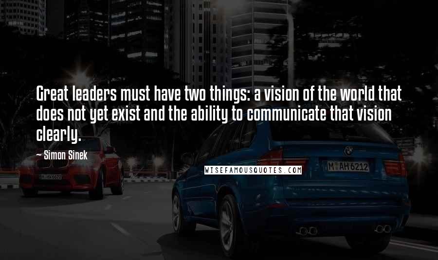 Simon Sinek Quotes: Great leaders must have two things: a vision of the world that does not yet exist and the ability to communicate that vision clearly.