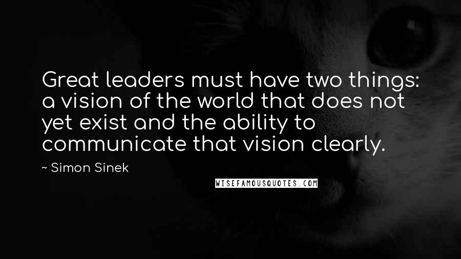 Simon Sinek Quotes: Great leaders must have two things: a vision of the world that does not yet exist and the ability to communicate that vision clearly.
