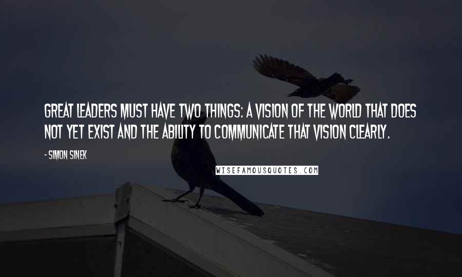 Simon Sinek Quotes: Great leaders must have two things: a vision of the world that does not yet exist and the ability to communicate that vision clearly.