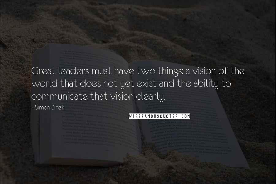 Simon Sinek Quotes: Great leaders must have two things: a vision of the world that does not yet exist and the ability to communicate that vision clearly.