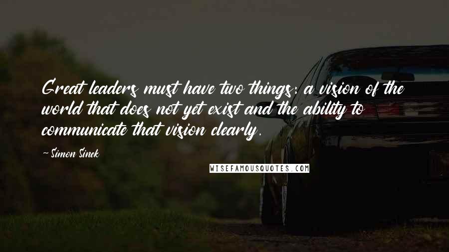 Simon Sinek Quotes: Great leaders must have two things: a vision of the world that does not yet exist and the ability to communicate that vision clearly.