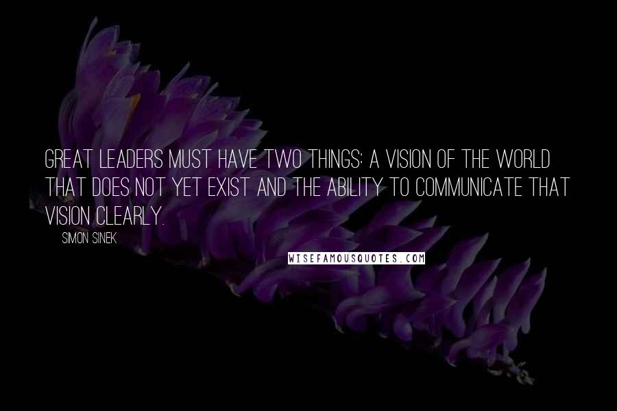 Simon Sinek Quotes: Great leaders must have two things: a vision of the world that does not yet exist and the ability to communicate that vision clearly.