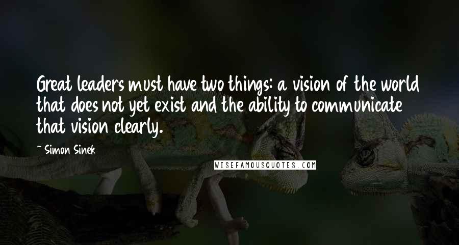 Simon Sinek Quotes: Great leaders must have two things: a vision of the world that does not yet exist and the ability to communicate that vision clearly.