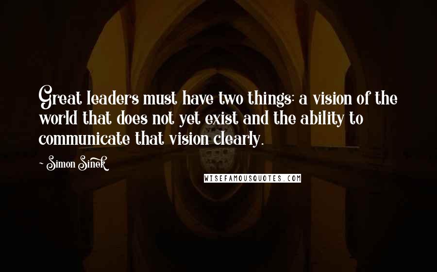 Simon Sinek Quotes: Great leaders must have two things: a vision of the world that does not yet exist and the ability to communicate that vision clearly.
