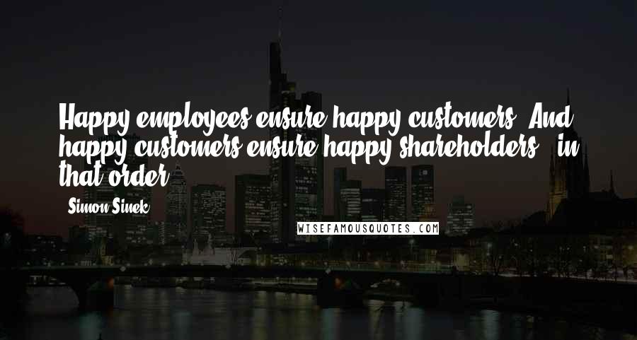 Simon Sinek Quotes: Happy employees ensure happy customers. And happy customers ensure happy shareholders - in that order.