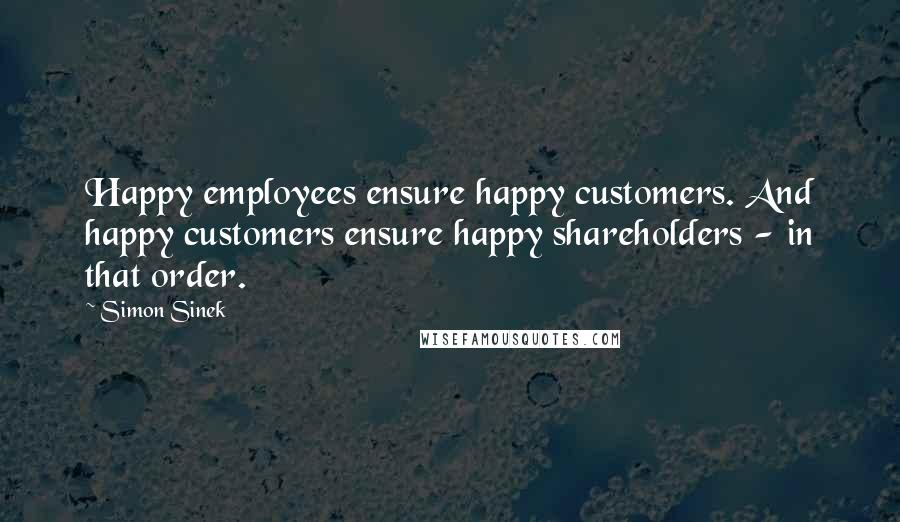 Simon Sinek Quotes: Happy employees ensure happy customers. And happy customers ensure happy shareholders - in that order.