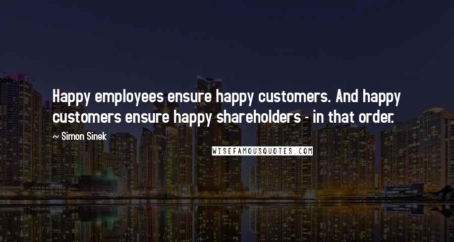 Simon Sinek Quotes: Happy employees ensure happy customers. And happy customers ensure happy shareholders - in that order.