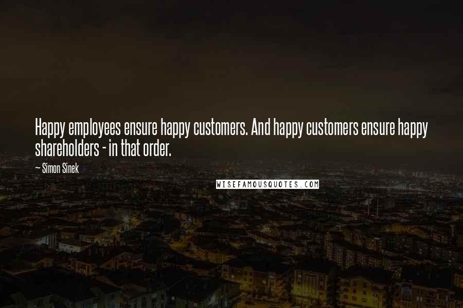 Simon Sinek Quotes: Happy employees ensure happy customers. And happy customers ensure happy shareholders - in that order.